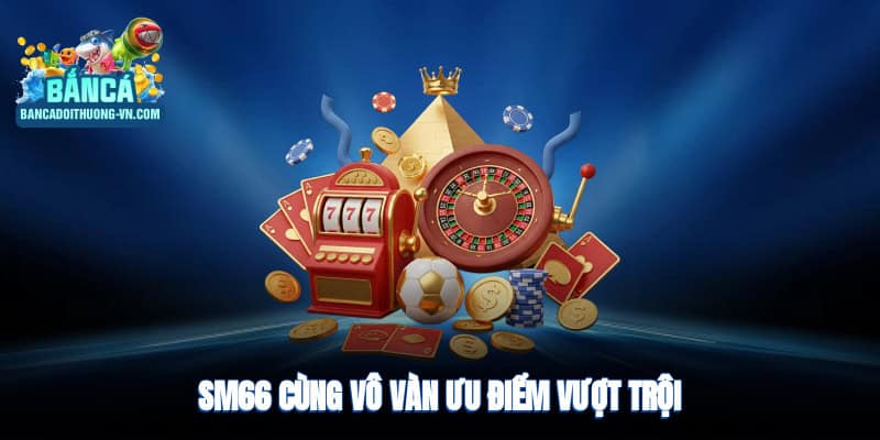 Sm66 cùng vô vàn ưu điểm vượt trội