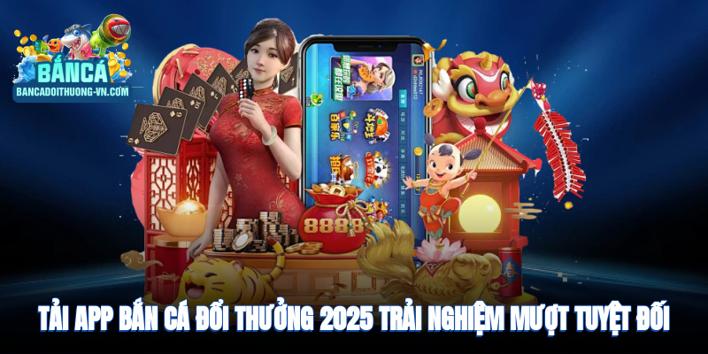 Tải app bắn cá đổi thưởng 2025, trải nghiệm mượt, an toàn tuyệt đối
