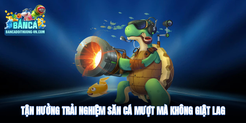 Tận hưởng trải nghiệm săn cá mượt mà và không giật lag 