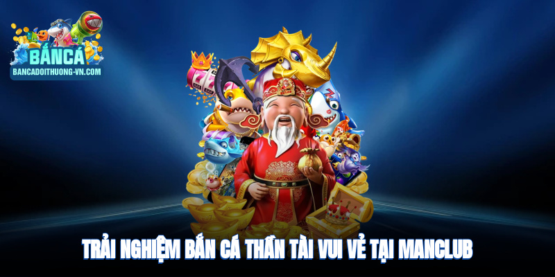 Trải nghiệm bắn cá thần tài, vui vẻ, thần rồng tại ManClub